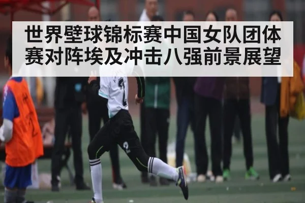 世界壁球锦标赛中国女队团体赛对阵埃及冲击八强前景展望